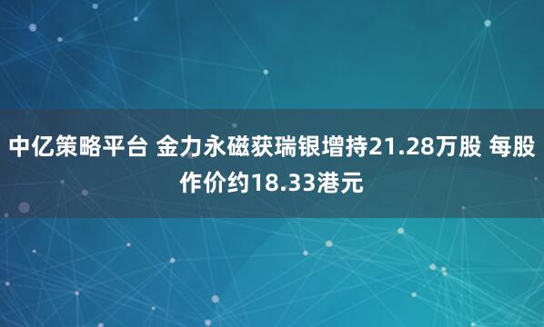 中亿策略平台 金力永磁获瑞银增持21.28万股 每股作价约18.33港元