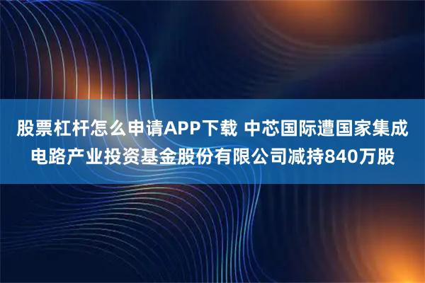股票杠杆怎么申请APP下载 中芯国际遭国家集成电路产业投资基金股份有限公司减持840万股