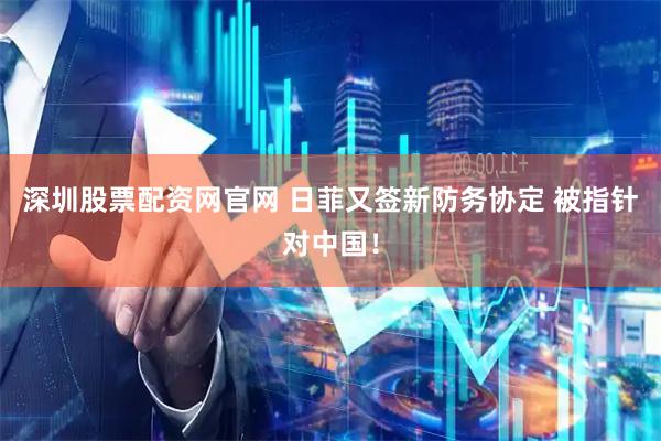 深圳股票配资网官网 日菲又签新防务协定 被指针对中国！