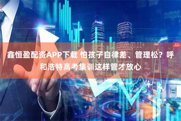 鑫恒盈配资APP下载 怕孩子自律差、管理松？呼和浩特高考集训这样管才放心