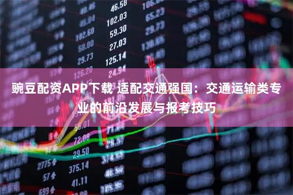 豌豆配资APP下载 适配交通强国：交通运输类专业的前沿发展与报考技巧