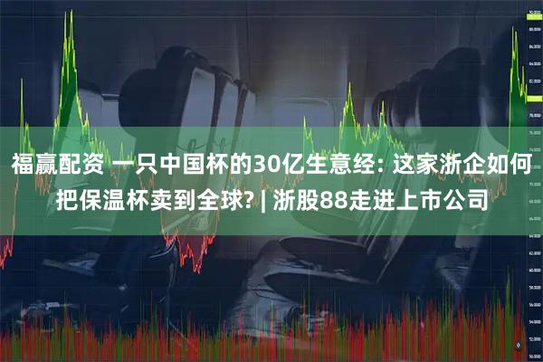 福赢配资 一只中国杯的30亿生意经: 这家浙企如何把保温杯卖到全球? | 浙股88走进上市公司