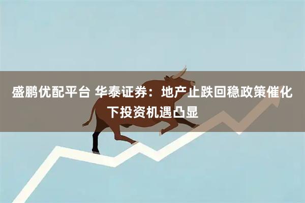 盛鹏优配平台 华泰证券：地产止跌回稳政策催化下投资机遇凸显