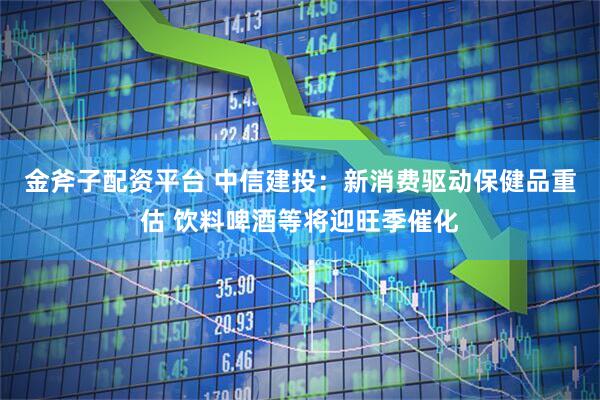 金斧子配资平台 中信建投：新消费驱动保健品重估 饮料啤酒等将迎旺季催化
