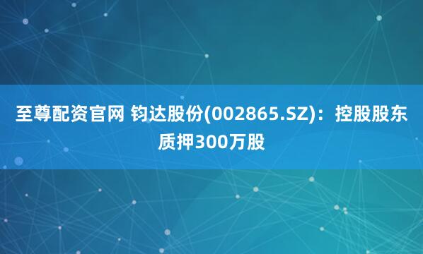 至尊配资官网 钧达股份(002865.SZ)：控股股东质押300万股