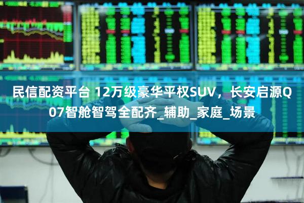 民信配资平台 12万级豪华平权SUV，长安启源Q07智舱智驾全配齐_辅助_家庭_场景
