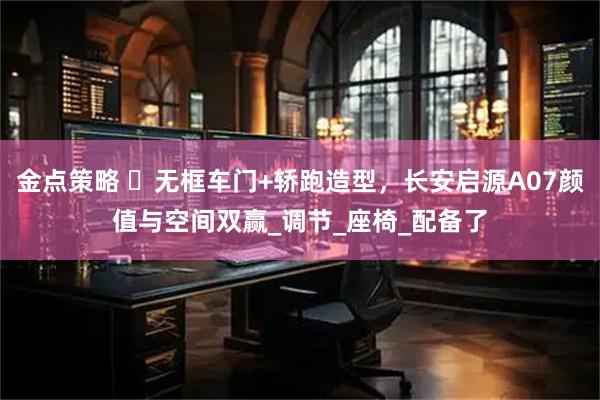 金点策略 ‌无框车门+轿跑造型，长安启源A07颜值与空间双赢_调节_座椅_配备了