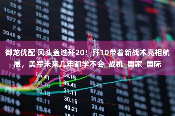 御龙优配 风头盖过歼20！歼10带着新战术亮相航展，美军未来几年都学不会_战机_国家_国际