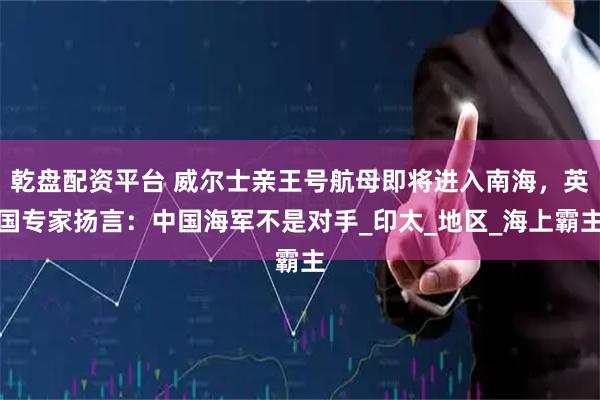 乾盘配资平台 威尔士亲王号航母即将进入南海，英国专家扬言：中国海军不是对手_印太_地区_海上霸主