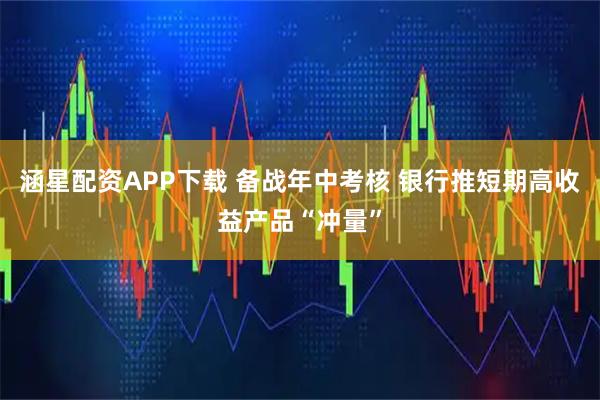 涵星配资APP下载 备战年中考核 银行推短期高收益产品“冲量”