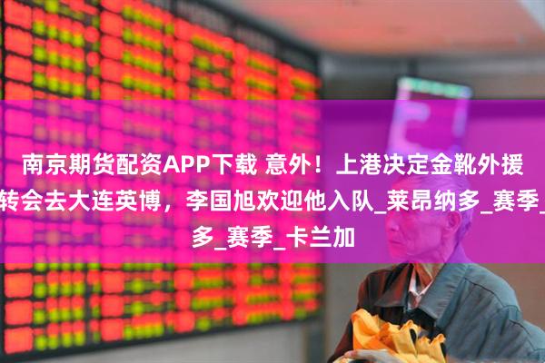 南京期货配资APP下载 意外！上港决定金靴外援倒贴钱转会去大连英博，李国旭欢迎他入队_莱昂纳多_赛季_卡兰加