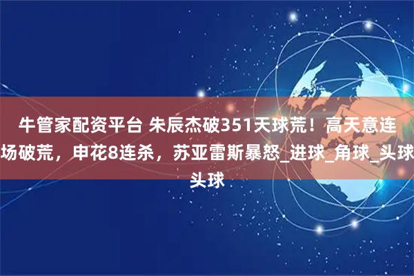 牛管家配资平台 朱辰杰破351天球荒！高天意连场破荒，申花8连杀，苏亚雷斯暴怒_进球_角球_头球