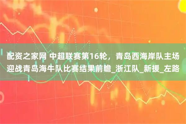 配资之家网 中超联赛第16轮，青岛西海岸队主场迎战青岛海牛队比赛结果前瞻_浙江队_新援_左路