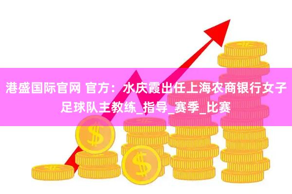 港盛国际官网 官方：水庆霞出任上海农商银行女子足球队主教练_指导_赛季_比赛