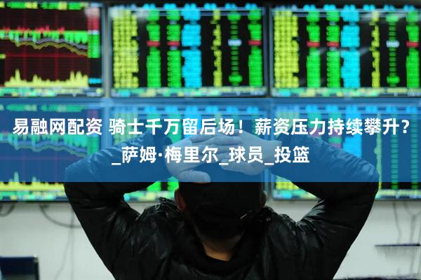 易融网配资 骑士千万留后场！薪资压力持续攀升？_萨姆·梅里尔_球员_投篮