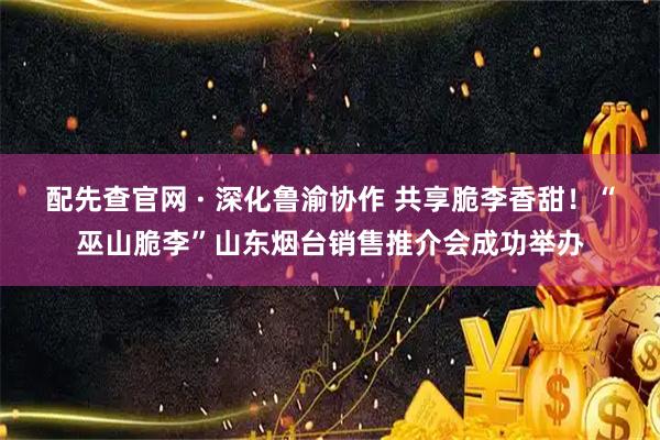 配先查官网 · 深化鲁渝协作 共享脆李香甜！“巫山脆李”山东烟台销售推介会成功举办