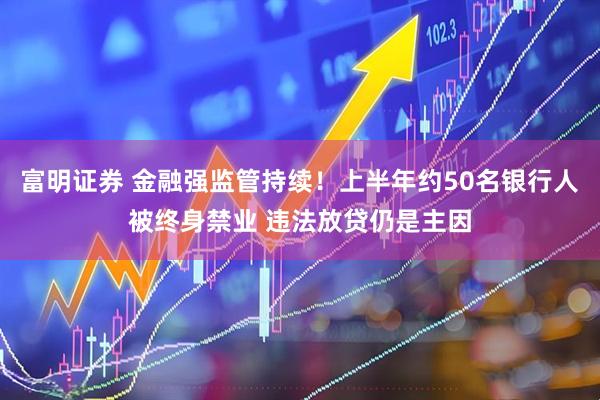 富明证券 金融强监管持续！上半年约50名银行人被终身禁业 违法放贷仍是主因