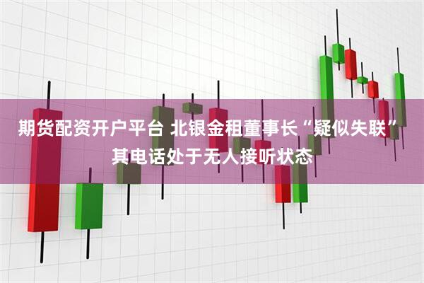 期货配资开户平台 北银金租董事长“疑似失联” 其电话处于无人接听状态