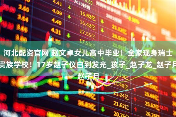 河北配资官网 赵文卓女儿高中毕业！全家现身瑞士贵族学校！17岁赵子仪白到发光_孩子_赵子龙_赵子月