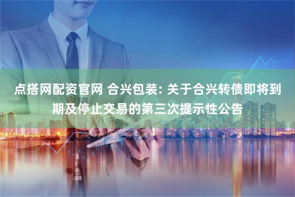 点搭网配资官网 合兴包装: 关于合兴转债即将到期及停止交易的第三次提示性公告