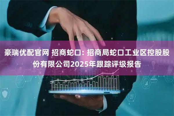 豪瑞优配官网 招商蛇口: 招商局蛇口工业区控股股份有限公司2025年跟踪评级报告