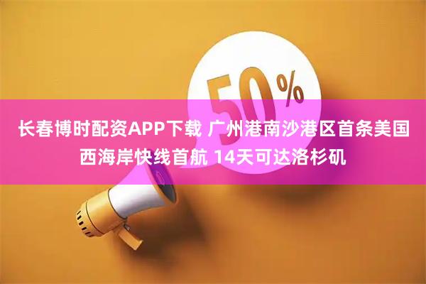 长春博时配资APP下载 广州港南沙港区首条美国西海岸快线首航 14天可达洛杉矶