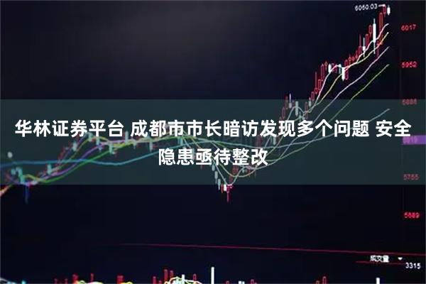 华林证券平台 成都市市长暗访发现多个问题 安全隐患亟待整改