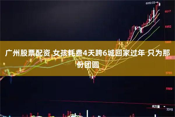 广州股票配资 女孩耗费4天跨6城回家过年 只为那份团圆
