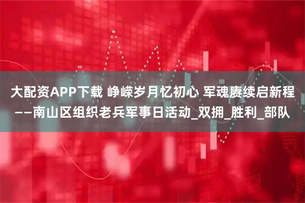 大配资APP下载 峥嵘岁月忆初心 军魂赓续启新程——南山区组织老兵军事日活动_双拥_胜利_部队