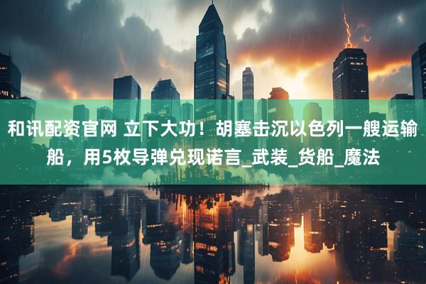 和讯配资官网 立下大功！胡塞击沉以色列一艘运输船，用5枚导弹兑现诺言_武装_货船_魔法