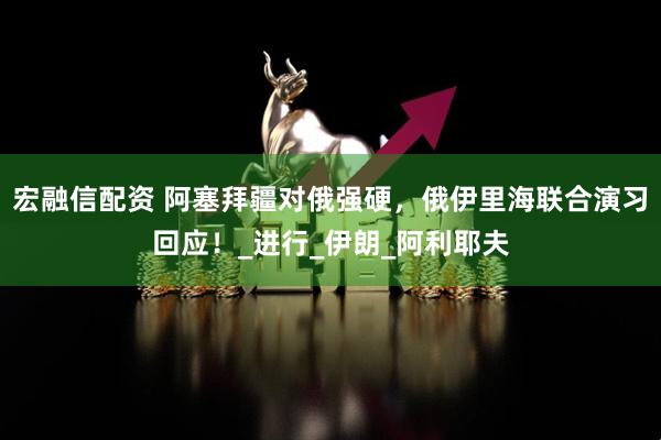 宏融信配资 阿塞拜疆对俄强硬，俄伊里海联合演习回应！_进行_伊朗_阿利耶夫