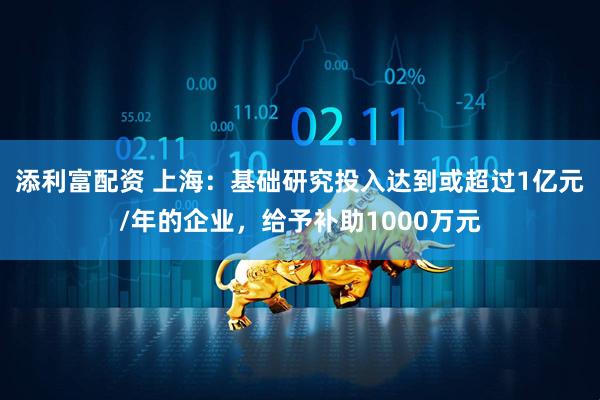 添利富配资 上海：基础研究投入达到或超过1亿元/年的企业，给予补助1000万元