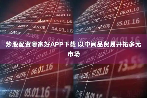 炒股配资哪家好APP下载 以中间品贸易开拓多元市场