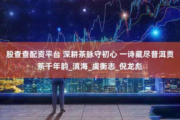 股查查配资平台 深耕茶脉守初心 一诗藏尽普洱贡茶千年韵_滇海_虞衡志_倪龙彪