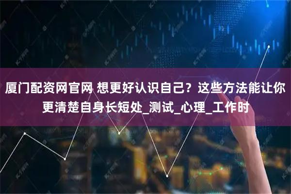厦门配资网官网 想更好认识自己？这些方法能让你更清楚自身长短处_测试_心理_工作时
