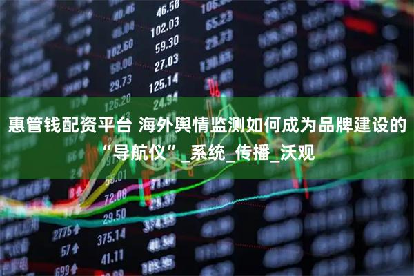 惠管钱配资平台 海外舆情监测如何成为品牌建设的“导航仪”_系统_传播_沃观