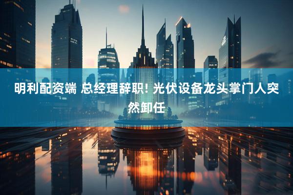 明利配资端 总经理辞职! 光伏设备龙头掌门人突然卸任