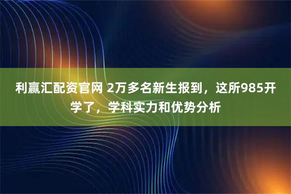 利赢汇配资官网 2万多名新生报到，这所985开学了，学科实力和优势分析