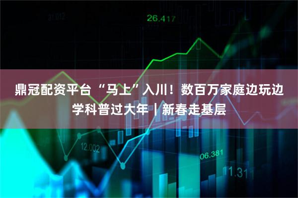 鼎冠配资平台 “马上”入川！数百万家庭边玩边学科普过大年｜新春走基层