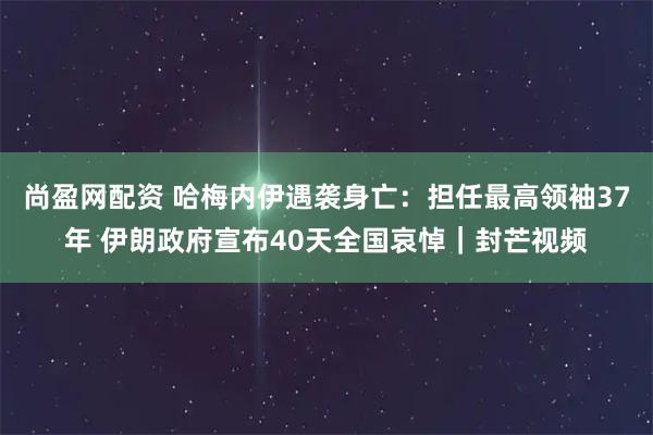 尚盈网配资 哈梅内伊遇袭身亡：担任最高领袖37年 伊朗政府宣布40天全国哀悼｜封芒视频