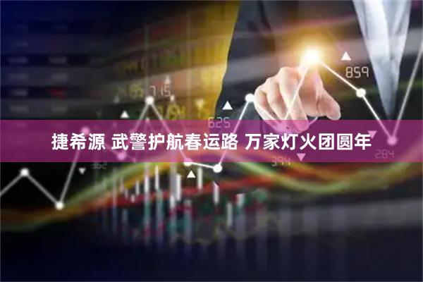 捷希源 武警护航春运路 万家灯火团圆年
