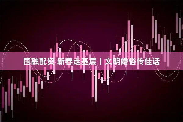 国融配资 新春走基层丨文明婚俗传佳话