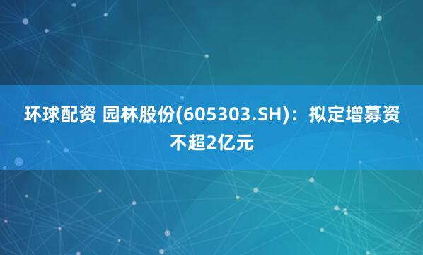 环球配资 园林股份(605303.SH)：拟定增募资不超2亿元
