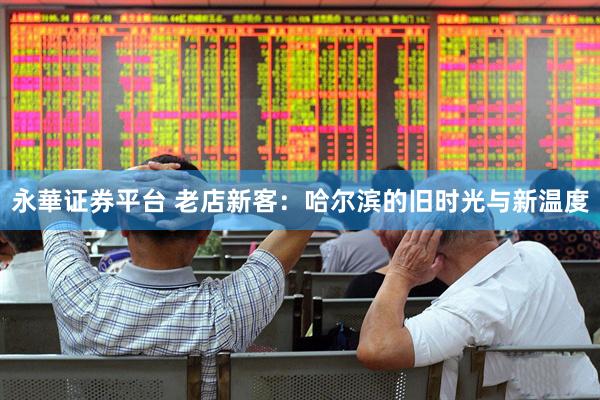 永華证券平台 老店新客：哈尔滨的旧时光与新温度