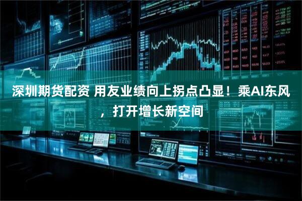 深圳期货配资 用友业绩向上拐点凸显！乘AI东风，打开增长新空间