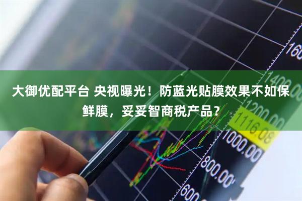 大御优配平台 央视曝光！防蓝光贴膜效果不如保鲜膜，妥妥智商税产品？