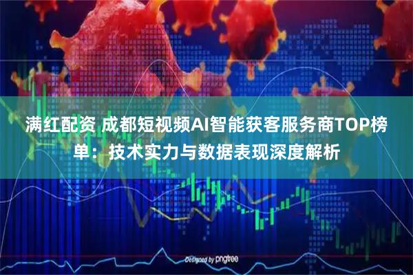 满红配资 成都短视频AI智能获客服务商TOP榜单：技术实力与数据表现深度解析