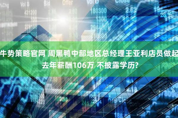 牛势策略官网 周黑鸭中部地区总经理王亚利店员做起 去年薪酬106万 不披露学历?