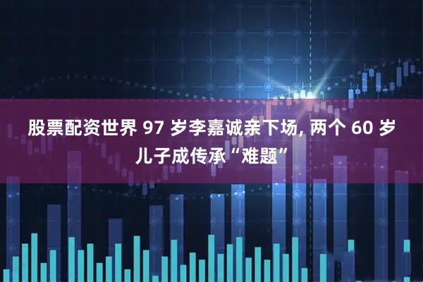 股票配资世界 97 岁李嘉诚亲下场, 两个 60 岁儿子成传承“难题”