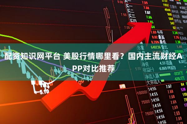 配资知识网平台 美股行情哪里看？国内主流财经APP对比推荐